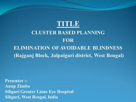 TITLE CLUSTER BASED PLANNING FOR ELIMINATION OF AVOIDABLE BLINDNESS (Rajganj Block, Jalpaiguri district, West Bengal) Presenter :- Anup Zimba Siliguri.