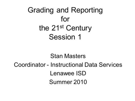 Grading and Reporting for the 21 st Century Session 1 Stan Masters Coordinator - Instructional Data Services Lenawee ISD Summer 2010.