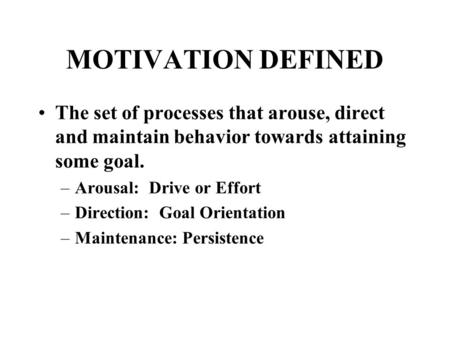 MOTIVATION DEFINED The set of processes that arouse, direct and maintain behavior towards attaining some goal. –Arousal: Drive or Effort –Direction: Goal.