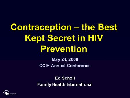 Contraception – the Best Kept Secret in HIV Prevention May 24, 2008 CCIH Annual Conference Ed Scholl Family Health International.