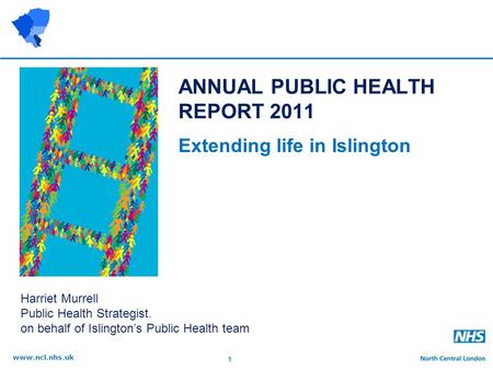 1 www.ncl.nhs.uk ANNUAL PUBLIC HEALTH REPORT 2011 Extending life in Islington Harriet Murrell Public Health Strategist. on behalf of Islington’s Public.