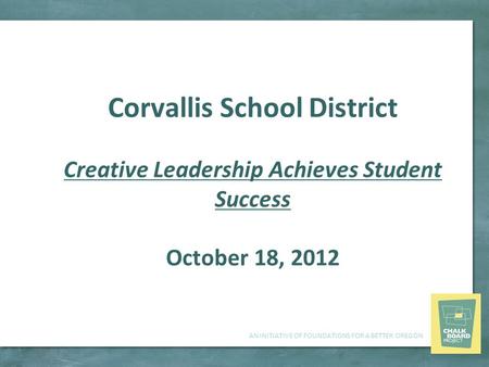AN INITIATIVE OF FOUNDATIONS FOR A BETTER OREGON Corvallis School District Creative Leadership Achieves Student Success October 18, 2012.
