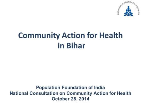 Community Action for Health in Bihar Population Foundation of India National Consultation on Community Action for Health October 28, 2014.