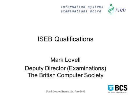 North London Branch 26th June 2002 ISEB Qualifications Mark Lovell Deputy Director (Examinations) The British Computer Society.