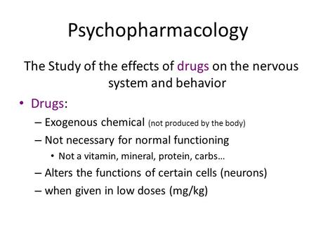Psychopharmacology The Study of the effects of drugs on the nervous system and behavior Drugs: – Exogenous chemical (not produced by the body) – Not necessary.