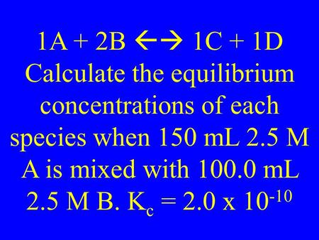 1A + 2B  1C + 1D Calculate the equilibrium concentrations of each species when 150 mL 2.5 M A is mixed with 100.0 mL 2.5 M B. K c = 2.0 x 10 -10.