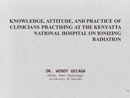 KNOWLEDGE, ATTITUDE, AND PRACTICE OF CLINICIANS PRACTISING AT THE KENYATTA NATIONAL HOSPITAL ON IONIZING RADIATION 1 DR. WENDY GECAGA MBChB, Mmed (Radiology)