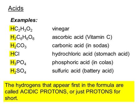 Acids Examples: HC 2 H 3 O 2 vinegar H 2 C 6 H 6 O 6 ascorbic acid (Vitamin C) H 2 CO 3 carbonic acid (in sodas) HClhydrochloric acid (stomach acid) H.