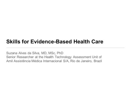 Skills for Evidence-Based Health Care Suzana Alves da Silva, MD, MSc, PhD Senior Researcher at the Health Technology Assessment Unit of Amil Assistência.