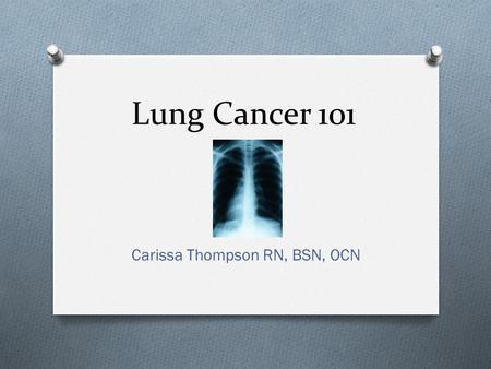 Lung Cancer 101 Carissa Thompson RN, BSN, OCN. Dispelling the myths O “Only smokers get Lung cancer” O “More women die from Breast cancer than from Lung.