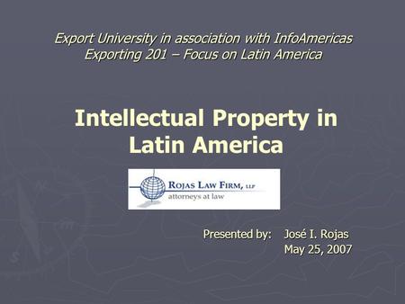 Export University in association with InfoAmericas Exporting 201 – Focus on Latin America Presented by: José I. Rojas May 25, 2007 Intellectual Property.