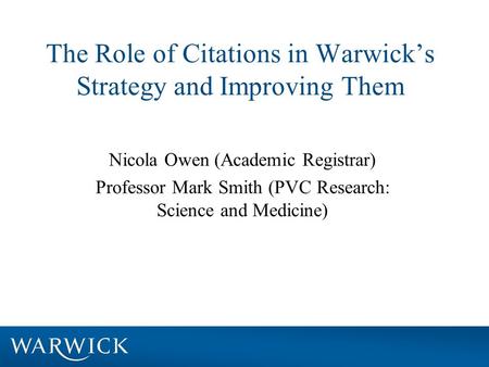 The Role of Citations in Warwick’s Strategy and Improving Them Nicola Owen (Academic Registrar) Professor Mark Smith (PVC Research: Science and Medicine)