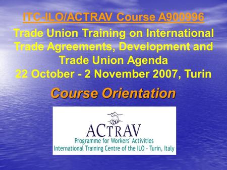 ITC-ILO/ACTRAV Course A900996 Trade Union Training on International Trade Agreements, Development and Trade Union Agenda 22 October - 2 November 2007,
