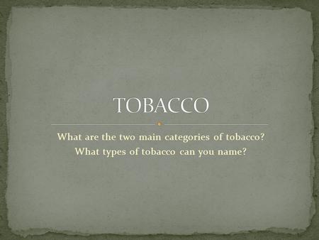 What are the two main categories of tobacco? What types of tobacco can you name?