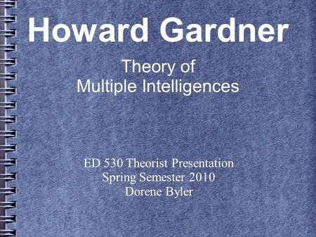 Howard Gardner Theory of Multiple Intelligences ED 530 Theorist Presentation Spring Semester 2010 Dorene Byler.