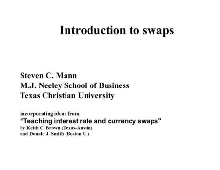Introduction to swaps Steven C. Mann M.J. Neeley School of Business Texas Christian University incorporating ideas from “Teaching interest rate and currency.