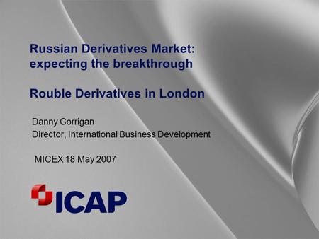 Russian Derivatives Market: expecting the breakthrough Rouble Derivatives in London Danny Corrigan Director, International Business Development MICEX 18.