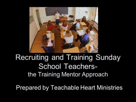 Recruiting and Training Sunday School Teachers- the Training Mentor Approach Prepared by Teachable Heart Ministries.