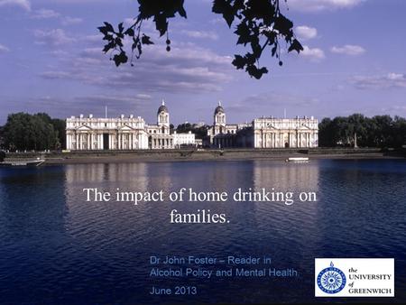 ! School of Health and Social Care Dr John Foster – Reader in Alcohol Policy and Mental Health. June 2013 The impact of home drinking on families.