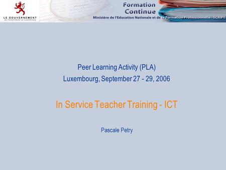 Peer Learning Activity (PLA) Luxembourg, September 27 - 29, 2006 In Service Teacher Training - ICT Pascale Petry.