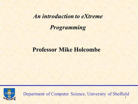 1 Department of Computer Science, University of Sheffield An introduction to eXtreme Programming Professor Mike Holcombe.