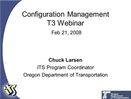 Configuration Management T3 Webinar Feb 21, 2008 Chuck Larsen ITS Program Coordinator Oregon Department of Transportation.