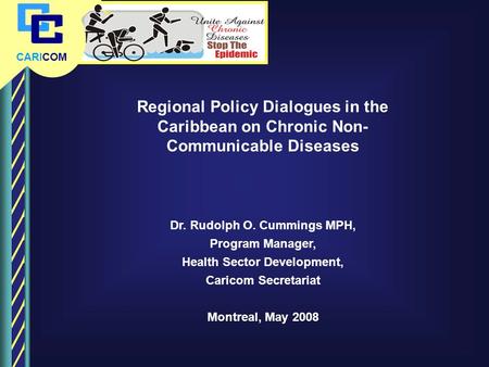 CARICOM Regional Policy Dialogues in the Caribbean on Chronic Non- Communicable Diseases Dr. Rudolph O. Cummings MPH, Program Manager, Health Sector Development,