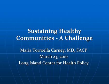 Sustaining Healthy Communities - A Challenge Maria Torroella Carney, MD, FACP March 23, 2010 Long Island Center for Health Policy.