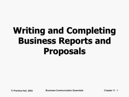 © Prentice Hall, 2004 Business Communication EssentialsChapter 11 - 1 Writing and Completing Business Reports and Proposals.