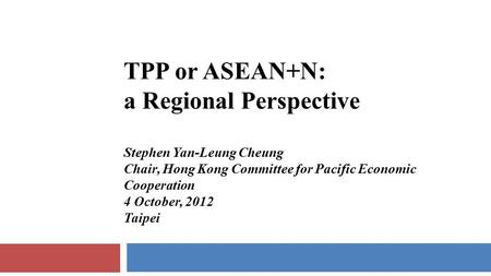 TPP or ASEAN+N: a Regional Perspective Stephen Yan-Leung Cheung Chair, Hong Kong Committee for Pacific Economic Cooperation 4 October, 2012 Taipei.