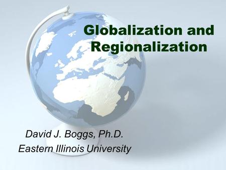 Globalization and Regionalization David J. Boggs, Ph.D. Eastern Illinois University.