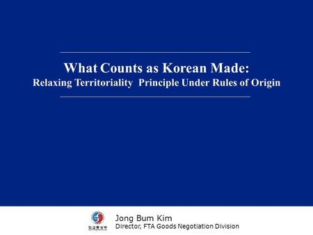 What Counts as Korean Made: Relaxing Territoriality Principle Under Rules of Origin Jong Bum Kim Director, FTA Goods Negotiation Division.