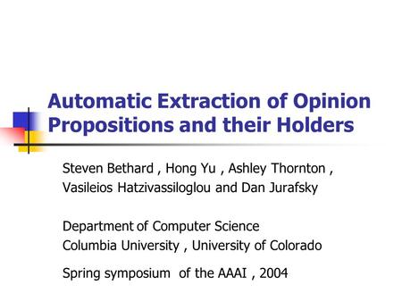 Automatic Extraction of Opinion Propositions and their Holders Steven Bethard, Hong Yu, Ashley Thornton, Vasileios Hatzivassiloglou and Dan Jurafsky Department.