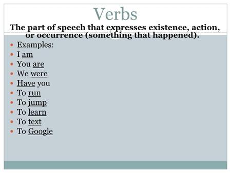 Verbs The part of speech that expresses existence, action, or occurrence (something that happened). Examples: I am You are We were Have you To run To jump.