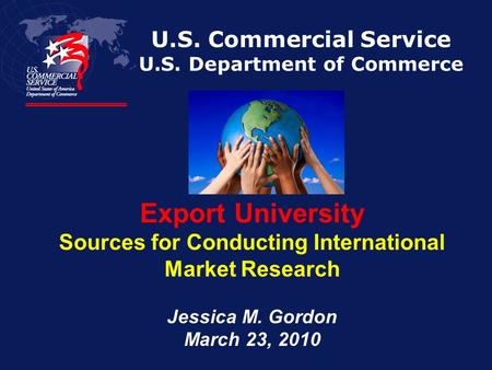 U.S. Commercial Service U.S. Department of Commerce Export University Sources for Conducting International Market Research Jessica M. Gordon March 23,