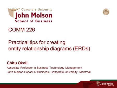COMM 226 Practical tips for creating entity relationship diagrams (ERDs) Chitu Okoli Associate Professor in Business Technology Management John Molson.