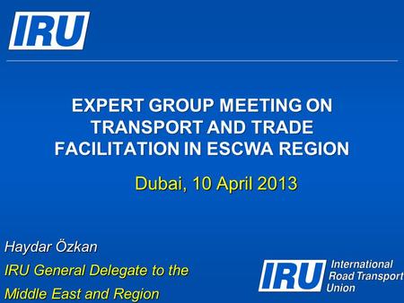 EXPERT GROUP MEETING ON TRANSPORT AND TRADE FACILITATION IN ESCWA REGION Dubai, 10 April 2013 Haydar Özkan IRU General Delegate to the Middle East and.