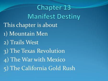 This chapter is about 1) Mountain Men 2) Trails West 3) The Texas Revolution 4) The War with Mexico 5) The California Gold Rush.