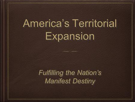 America’s Territorial Expansion Fulfilling the Nation’s Manifest Destiny Fulfilling the Nation’s Manifest Destiny.