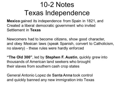 10-2 Notes Texas Independence Mexico gained its independence from Spain in 1821, and Created a liberal democratic government who invited Settlement in.