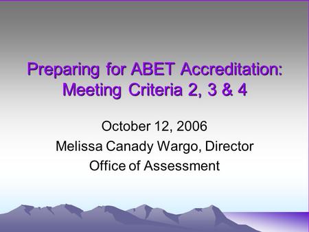 Preparing for ABET Accreditation: Meeting Criteria 2, 3 & 4 October 12, 2006 Melissa Canady Wargo, Director Office of Assessment.
