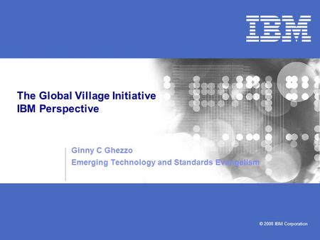 © 2008 IBM Corporation The Global Village Initiative IBM Perspective Ginny C Ghezzo Emerging Technology and Standards Evangelism.