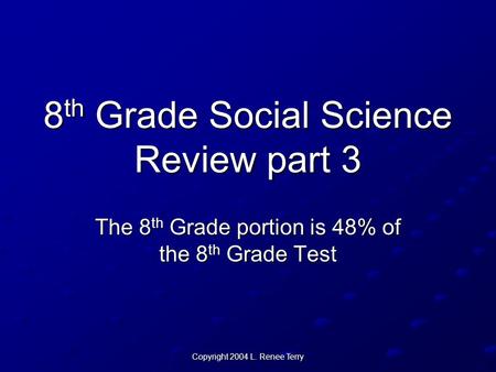 Copyright 2004 L. Renee Terry 8 th Grade Social Science Review part 3 The 8 th Grade portion is 48% of the 8 th Grade Test.