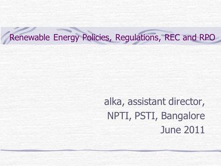 Renewable Energy Policies, Regulations, REC and RPO alka, assistant director, NPTI, PSTI, Bangalore June 2011.