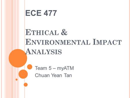 ECE 477 E THICAL & E NVIRONMENTAL I MPACT A NALYSIS Team 5 – myATM Chuan Yean Tan.