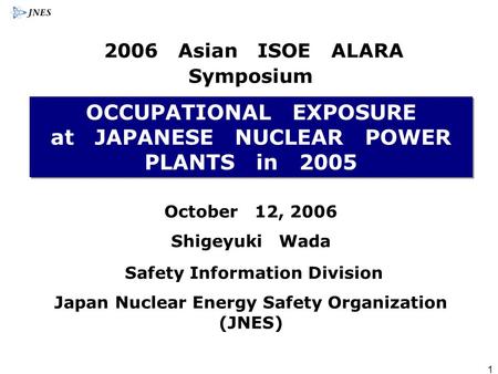 1 OCCUPATIONAL EXPOSURE at JAPANESE NUCLEAR POWER PLANTS in 2005 October 12, 2006 Shigeyuki Wada Safety Information Division Japan Nuclear Energy Safety.