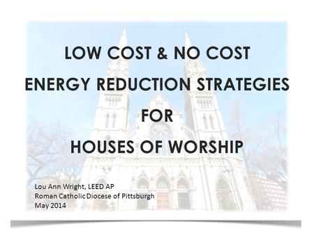 LOW COST & NO COST ENERGY REDUCTION STRATEGIES FOR HOUSES OF WORSHIP Lou Ann Wright, LEED AP Roman Catholic Diocese of Pittsburgh May 2014.