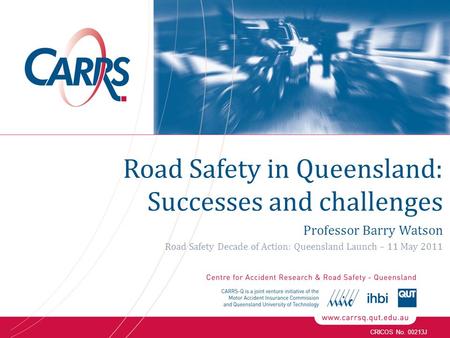 CRICOS No. 00213J Road Safety in Queensland: Successes and challenges Professor Barry Watson Road Safety Decade of Action: Queensland Launch – 11 May 2011.