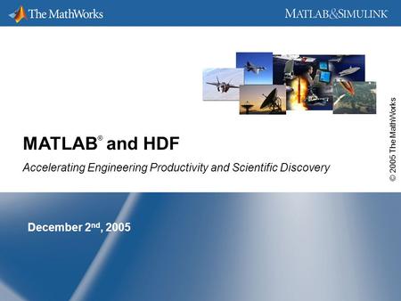 © 2005 The MathWorks December 2 nd, 2005 MATLAB ® and HDF Accelerating Engineering Productivity and Scientific Discovery.