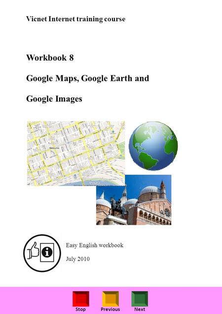 StopPreviousNext Vicnet Internet training course Workbook 8 Google Maps, Google Earth and Google Images Easy English workbook July 2010.